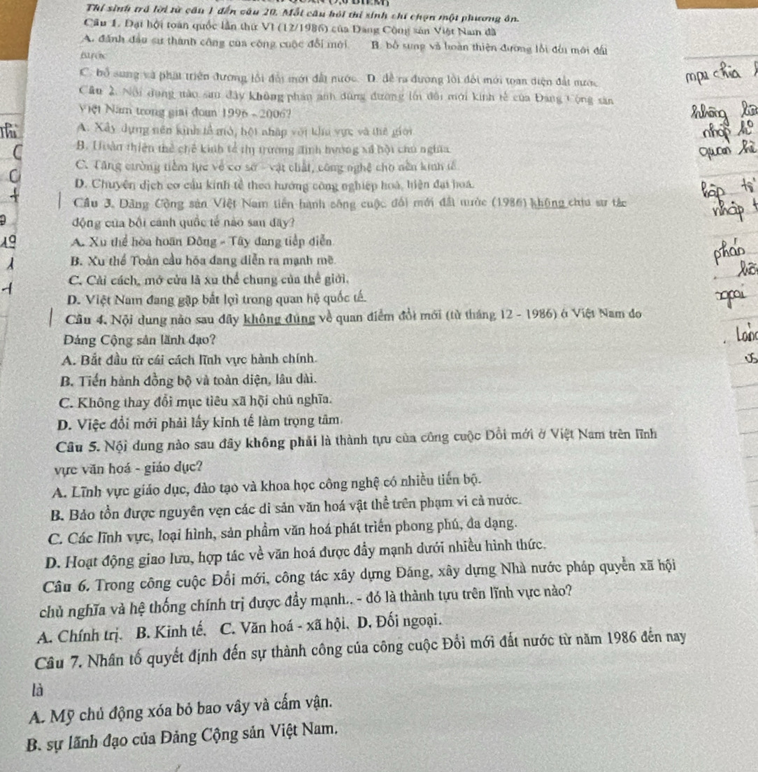 Thí sinh trá lời từ cầu 1 đến câu 20, Mỗi câu hỏi thi sinh chí chọn một phương ôn.
Cầu 1. Đại hội toàn quốc lần thứ VI (12/1986) của Đang Công sản Việt Nam đã
A. đánh đầu sư thành công của công cuộc đổi mới B. bố sung và loàn thiên đường lối đầu mới đấi
Bo
C. bổ sung và phát triện đương lồi đổi mới đất nước. D. để ra đương lồi đổi mới toan diện đất nước
Cầu 2. Nội dụng nào san đây không phân anh dùng đường lới đôi mới kinh tế của Đang Cộng sản
Việt Nam trong giai đon 1996 ~ 2006?
A. Xây dựng nên kinh tả mô, bột nhập với khu vực và thế giới
C B. Huàn thiên thể chế kinh tổ thị trường đinh hướng xã hội chủ nghĩa
C. Tăng cường tiềm lực về cơ sở - vật chất, công nghệ cho nên kinh tế
D. Chuyện dịch cơ cầu kinh tễ theo hướng công nghiệp hoà, hiện đại hoá.
Cầu 3. Dảng Cộng sản Việt Nam tiền hành sông cuộc đổi mới đất nước (1986) không chia sư tác
động của bối cánh quốc tế nào san đây?
A. Xu thể hòa hoãn Đông - Tây đang tiếp diễn
^ B. Xu thể Toàn cầu hóa đang diễn ra mạnh mẽ
C. Cải cách, mở cửa là xu thể chung của thể giới.
D. Việt Nam đang gặp bắt lợi trong quan hệ quốc tế.
Cầu 4. Nội dung nào sau đây không đúng về quan điểm đổi mới (từ tháng 12 - 1986) ở Việt Nam đo
Đảng Cộng sản lãnh đạo?
A. Bắt đầu từ cái cách lĩnh vực hành chính.
B. Tiến hành đồng bộ và toàn diện, lâu dài.
C. Không thay đổi mục tiêu xã hội chủ nghĩa.
D. Việc đổi mới phải lấy kinh tế làm trọng tâm
Câu 5. Nội dung nào sau đây không phải là thành tựu của công cuộc Đổi mới ở Việt Nam trên lĩnh
vực văn hoá - giáo dục?
A. Lĩnh vực giáo dục, đào tạo và khoa học công nghệ có nhiều tiến bộ.
B. Bảo tồn được nguyên vẹn các di sản văn hoá vật thể trên phạm vi cả nước.
C. Các lĩnh vực, loại hình, sản phẩm văn hoá phát triển phong phú, đa dạng.
D. Hoạt động giao lưu, hợp tác về văn hoá được đẩy mạnh dưới nhiều hình thức.
Câu 6. Trong công cuộc Đổi mới, công tác xây dựng Đáng, xây dựng Nhà nước pháp quyển xã hội
chủ nghĩa và hệ thống chính trị được đầy mạnh.. - đó là thành tựu trên lĩnh vực nào?
A. Chính trị. B. Kinh tế. C. Văn hoá - xã hội, D, Đối ngoại.
Câu 7. Nhân tố quyết định đến sự thành công của công cuộc Đổi mới đất nước từ năm 1986 đến nay
là
A. Mỹ chủ động xóa bỏ bao vây và cấm vận.
B. sự lãnh đạo của Đảng Cộng sản Việt Nam,