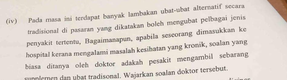 (iv) Pada masa ini terdapat banyak lambakan ubat-ubat alternatif secara 
tradisional di pasaran yang dikatakan boleh mengubat pelbagai jenis 
penyakit tertentu, Bagaimanapun, apabila seseorang dimasukkan ke 
hospital kerana mengalami masalah kesihatan yang kronik, soalan yang 
biasa ditanya oleh doktor adakah pesakit mengambil sebarang 
sunplemen dan ubat tradisonal. Wajarkan soalan doktor tersebut.