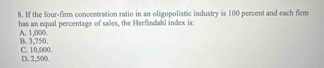 If the four-firm concentration ratio in an oligopolistic industry is 100 percent and each firm
has an equal percentage of sales, the Herfindahl index is:
A. 1,000.
B. 3,750.
C. 10,000.
D. 2,500.