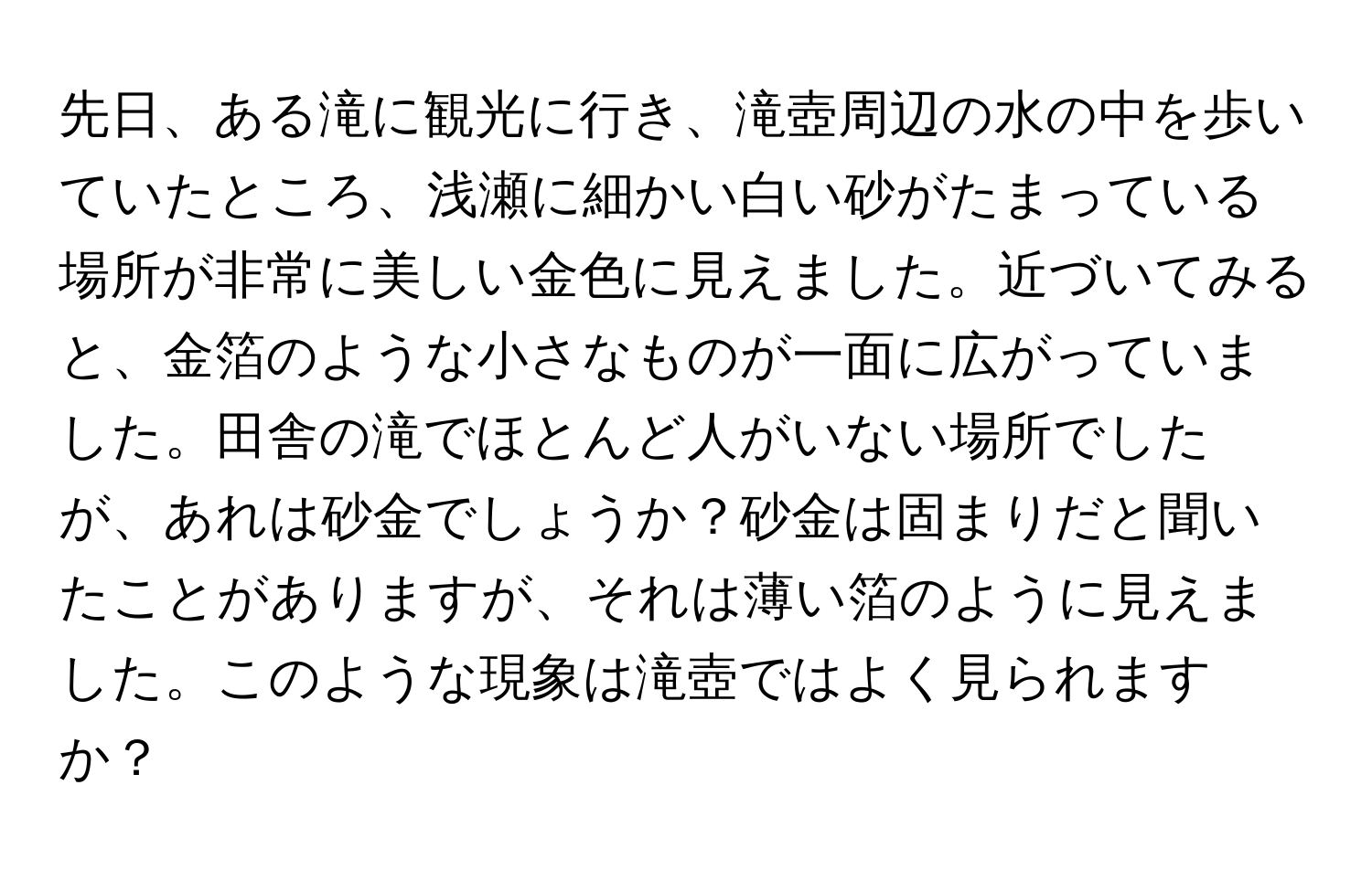 先日、ある滝に観光に行き、滝壺周辺の水の中を歩いていたところ、浅瀬に細かい白い砂がたまっている場所が非常に美しい金色に見えました。近づいてみると、金箔のような小さなものが一面に広がっていました。田舎の滝でほとんど人がいない場所でしたが、あれは砂金でしょうか？砂金は固まりだと聞いたことがありますが、それは薄い箔のように見えました。このような現象は滝壺ではよく見られますか？