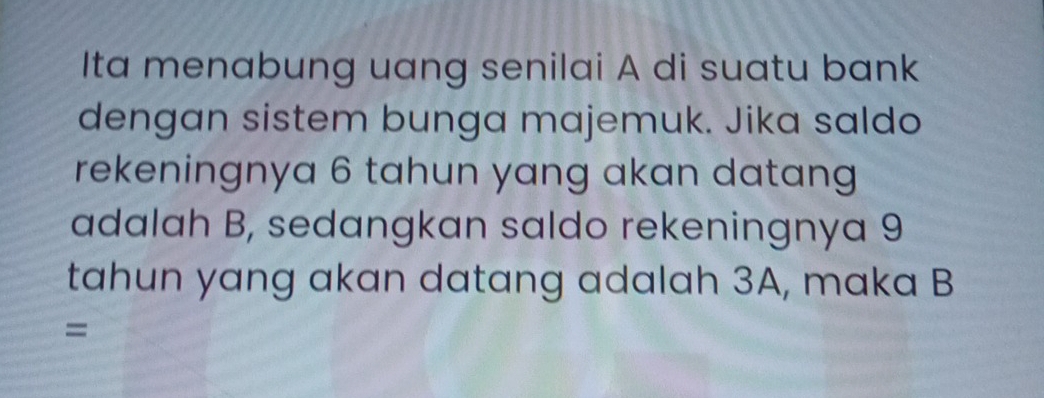 Ita menabung uang senilai A di suatu bank 
dengan sistem bunga majemuk. Jika saldo 
rekeningnya 6 tahun yang akan datang 
adalah B, sedangkan saldo rekeningnya 9
tahun yang akan datang adalah 3A, maka B
=