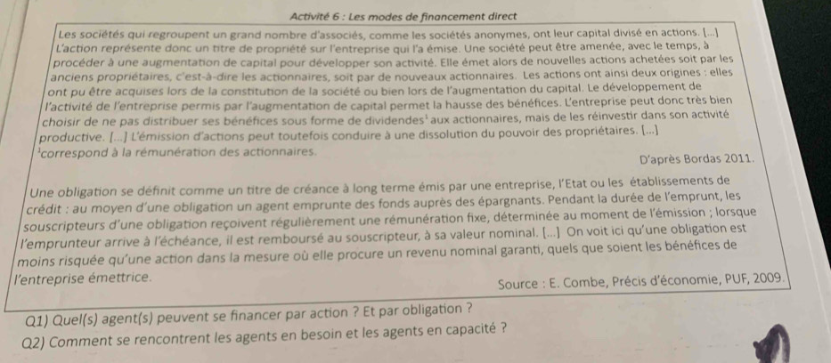 Activité 6 : Les modes de financement direct
Les sociétés qui regroupent un grand nombre d'associés, comme les sociétés anonymes, ont leur capital divisé en actions. [...]
L'action représente donc un titre de propriété sur l'entreprise qui l'a émise. Une société peut être amenée, avec le temps, à
procéder à une augmentation de capital pour développer son activité. Elle émet alors de nouvelles actions achetées soit par les
anciens propriétaires, c'est-à-dire les actionnaires, soit par de nouveaux actionnaires. Les actions ont ainsi deux origines : elles
ont pu être acquises lors de la constitution de la société ou bien lors de l'augmentation du capital. Le développement de
l'activité de l'entreprise permis par l'augmentation de capital permet la hausse des bénéfices. L'entreprise peut donc très bien
choisir de ne pas distribuer ses bénéfices sous forme de dividendes' aux actionnaires, mais de les réinvestir dans son activité
productive. [...] L'émission d'actions peut toutefois conduire à une dissolution du pouvoir des propriétaires. [...]
'correspond à la rémunération des actionnaires.
D'après Bordas 2011.
Une obligation se définit comme un titre de créance à long terme émis par une entreprise, l'Etat ou les établissements de
crédit : au moyen d'une obligation un agent emprunte des fonds auprès des épargnants. Pendant la durée de l'emprunt, les
souscripteurs d'une obligation reçoivent régulièrement une rémunération fixe, déterminée au moment de l'émission ; lorsque
l'emprunteur arrive à l'échéance, il est remboursé au souscripteur, à sa valeur nominal. [...] On voit ici qu'une obligation est
moins risquée qu'une action dans la mesure où elle procure un revenu nominal garanti, quels que soient les bénéfices de
l'entreprise émettrice.
Source : E. Combe, Précis d'économie, PUF, 2009.
Q1) Quel(s) agent(s) peuvent se financer par action ? Et par obligation ?
Q2) Comment se rencontrent les agents en besoin et les agents en capacité ?