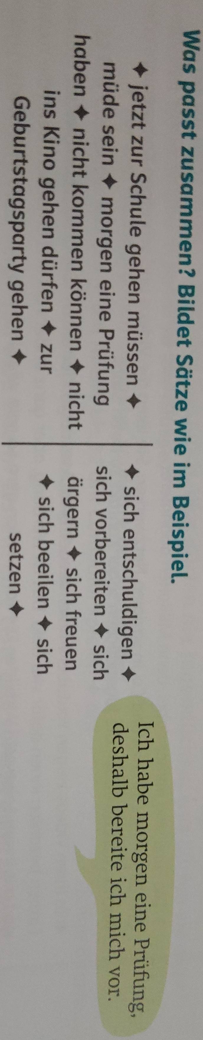 Was passt zusammen? Bildet Sätze wie im Beispiel. 
Ich habe morgen eine Prüfung, 
jetzt zur Schule gehen müssen sich entschuldigen deshalb bereite ich mich vor. 
müde sein ◆ morgen eine Prüfung sich vorbereiten ◆ sich 
haben + nicht kommen können ◆ nicht ärgern + sich freuen 
ins Kino gehen dürfen ◆ zur sich beeilen + sich 
Geburtstagsparty gehen setzen