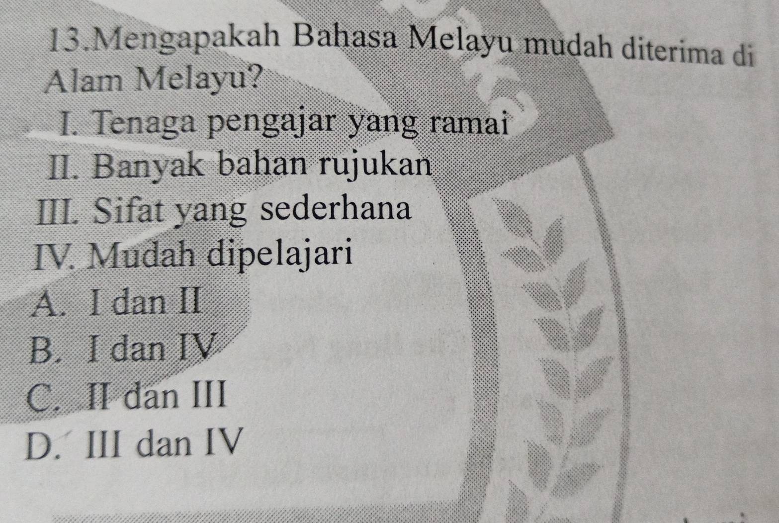 Mengapakah Bahasa Melayu mudah diterima di
Alam Melayu?
I. Tenaga pengajar yang ramai
II. Banyak bahan rujukan
III. Sifat yang sederhana
IV. Mudah dipelajari
A. I dan II
B. I dan IV
C. II dan III
D. III dan IV