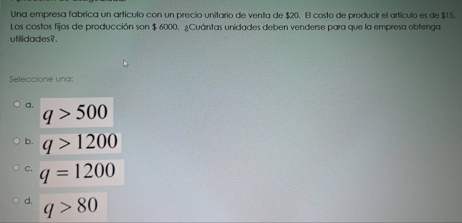 Una empresa fabrica un articulo con un precio unitario de venta de $20. El costo de producir el artículo es de $15.
Los costos fijos de producción son $ 6000. ¿Cuántas unidades deben venderse para que la empresa obtenga
utilidades?.
Seleccione una:
a. q>500
b. q>1200
C. q=1200
d. q>80