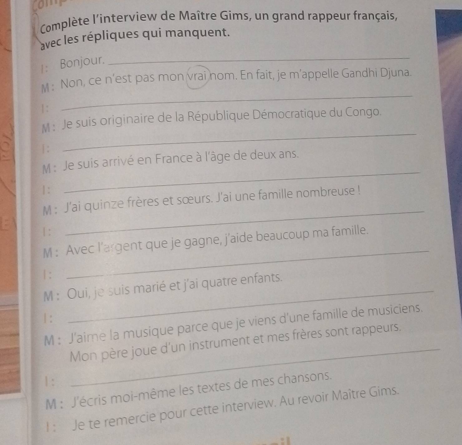 Comp 
Complète l'interview de Maître Gims, un grand rappeur français, 
avec les répliques qui manquent. 
1: Bonjour. 
_ 
M: Non, ce n’est pas mon vrai nom. En fait, je m’appelle Gandhi Djuna. 
] : 
_ 
_ 
M : Je suis originaire de la République Démocratique du Congo. 
|: 
M : Je suis arrivé en France à l'âge de deux ans. 
| : 
_ 
M : J'ai quinze frères et sœurs. J’ai une famille nombreuse ! 
| : 
_ 
M : Avec l’argent que je gagne, j’aide beaucoup ma famille. 
| : 
_ 
M : Oui, je suis marié et j'ai quatre enfants. 
| : 
_ 
M : J’aime la musique parce que je viens d’une famille de musiciens. 
Mon père joue d'un instrument et mes frères sont rappeurs. 
1 : 
M : J'écris moi-même les textes de mes chansons. 
l : Je te remercie pour cette interview. Au revoir Maître Gims.