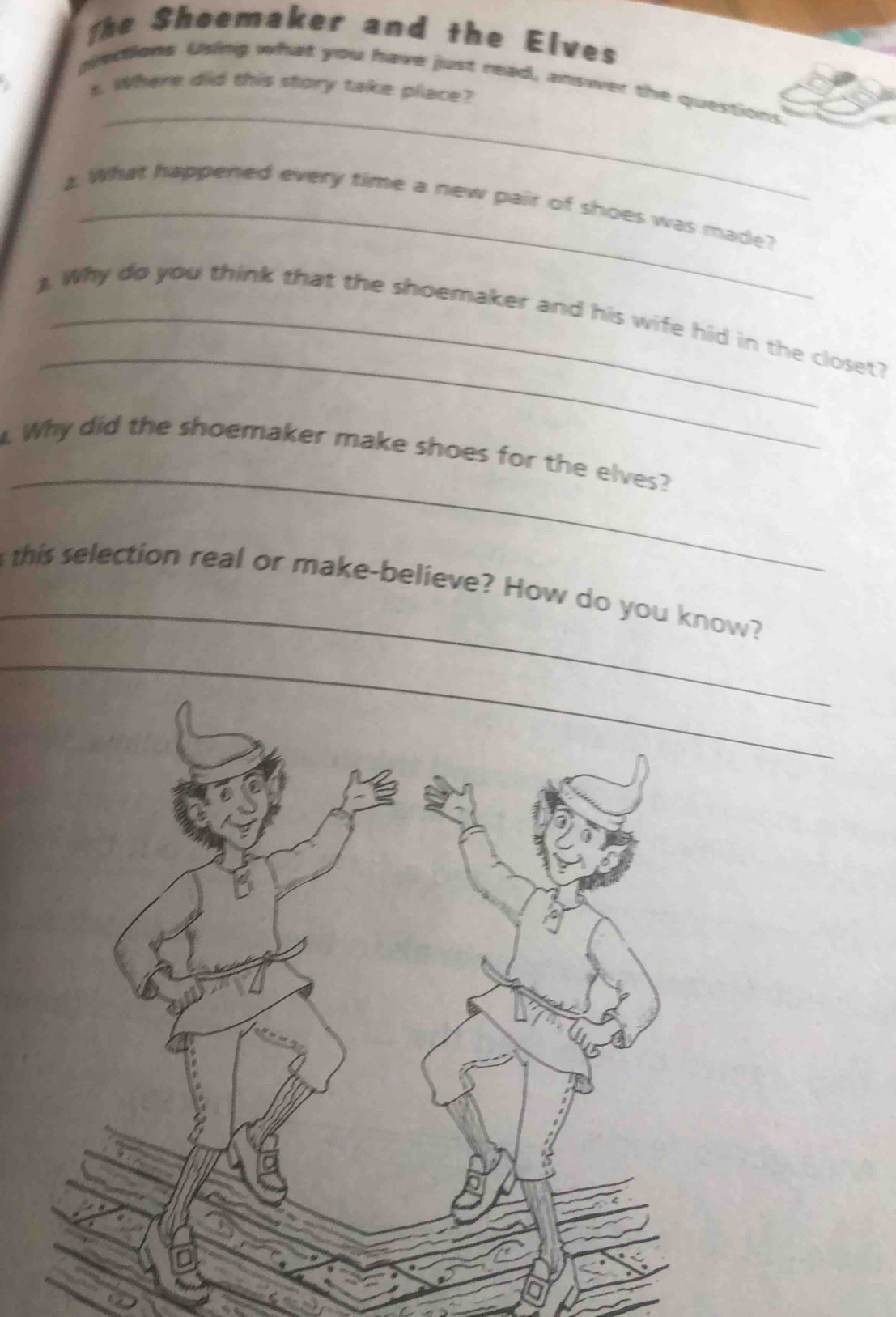 The Shoemaker and the Elves 
_ 
piections Using what you have just read, answer the questions 
a s. Where did this story take place? 
2. What happened every time a new pair of shoes was made? 
_ 
) Why do you think that the shoemaker and his wife hid in the closet? 
_ 
. Why did the shoemaker make shoes for the elves? 
_ 
this selection real or make-believe? How do you know? 
_