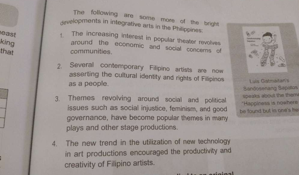 The following are some more of the bright 
developments in integrative arts in the Philippines: 
east 
1. The increasing interest in popular theater revolves 
king 
around the economic and social concerns of 
that communities. 
2. Several contemporary Filipino artists are now 
asserting the cultural identity and rights of Filipinos 
as a people. Luis Gatmaitan's 
Sandosenang Sapatos 
3. Themes revolving around social and political speaks about the them 
"Happiness is nowhere 
issues such as social injustice, feminism, and good be found but in one's he 
governance, have become popular themes in many 
plays and other stage productions. 
4. The new trend in the utilization of new technology 
in art productions encouraged the productivity and 
creativity of Filipino artists.