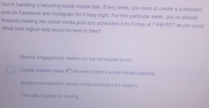 You're handling a recurring social media task. Every week, you have to create a scheduled
post on Facebook and Instagram for Friday night. For this particular week, you've already
finished creating the social media post and scheduled it for Friday at 7 PM PDT as per usual.
What next logical step would be best to take?
Monitor engagement metrics on the scheduled posts.
Create content ideas k* the next month's social media calendar.
Analyze competitors' social media strategies for insights.
The task is good for closing.