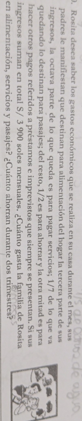 Rosita desea saber los gastos económicos que se realiza en su casa durante el mes, sus 
padres le manifiestan que destinan para alimentación del hogar la tercera parte de sus 
ingresos, la octava parte de lo que queda es para pagar servicios; 1/7 de lo que va 
quedando lo destinan para pasajes; del resto, 1/2 es para ahorrar y la otra mitad es para 
hacer otros pagos referidos a préstamos e imprevistos que siempre se presentan. Si sus 
ingresos suman en total S/ 3 900 soles mensuales. ¿Cuánto gasta la familia de Rosita 
en alimentación, servicios y pasajes? ¿Cuánto ahorran durante dos trimestres?