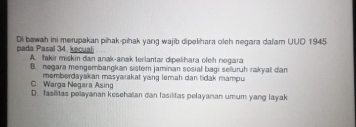 Di bawah ini merupakan pihak-pihak yang wajib dipelihara oleh negara dalam UUD 1945
pada Pasal 34, kecuali
A fakir miskin dan anak-anak terlantar dipelihara oleh negara
B. negara mengembangkan sistem jaminan sosial bagi seluruh rakyat dan
memberdayakan masyarakat yang lemah dan tidak mampu
C. Warga Negara Asing
D. fasilitas pelayanan kesehatan dan fasilitas pelayanan umum yang layak