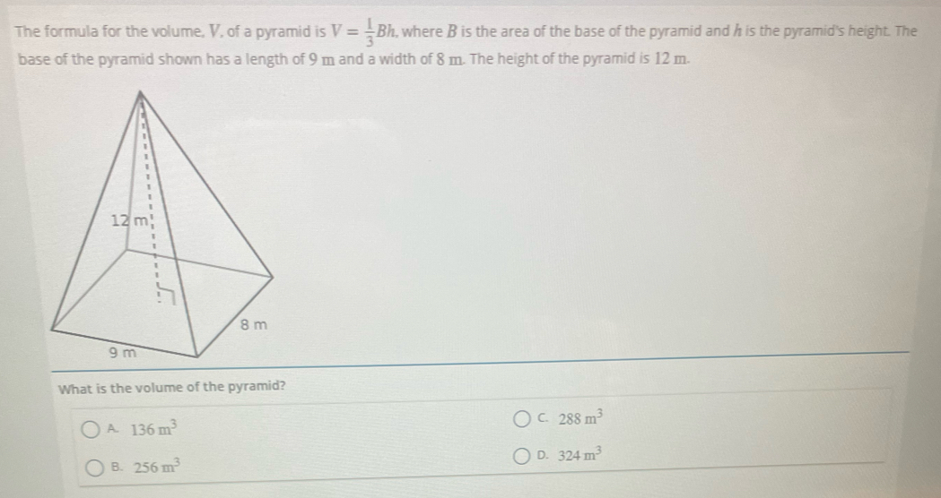 The formula for the volume, V, of a pyramid is V= 1/3 Bh , where B is the area of the base of the pyramid and h is the pyramid's height. The
base of the pyramid shown has a length of 9 m and a width of 8 m. The height of the pyramid is 12 m.
What is the volume of the pyramid?
C. 288m^3
A. 136m^3
D. 324m^3
B. 256m^3