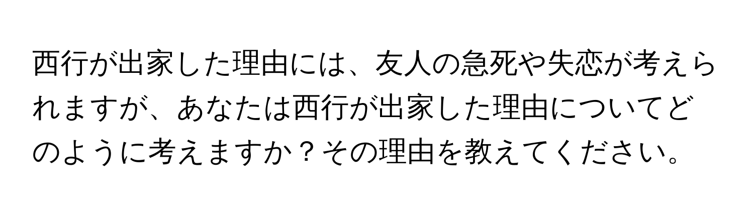 西行が出家した理由には、友人の急死や失恋が考えられますが、あなたは西行が出家した理由についてどのように考えますか？その理由を教えてください。