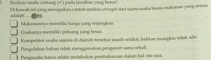 Berikan tanda centang (✔) pada jawaban yang benar!
Di bawah ini yang merupakan contoh analisis strength dari suatu usaha bisnis makanan yang sesuai
adalah .... (hots
Makanannya memiliki harga yang terjangkau.
Usahanya memiliki peluang yang besar.
Kompetitor usaha sejenis di daerah tersebut masih sedikit, bahkan mungkin tidak ada.
Pengolahan bahan tidak menggunakan pengawet sama sekali.
Pengusaha harus selalu melakukan pembaharuan dalam hal cita rasa.