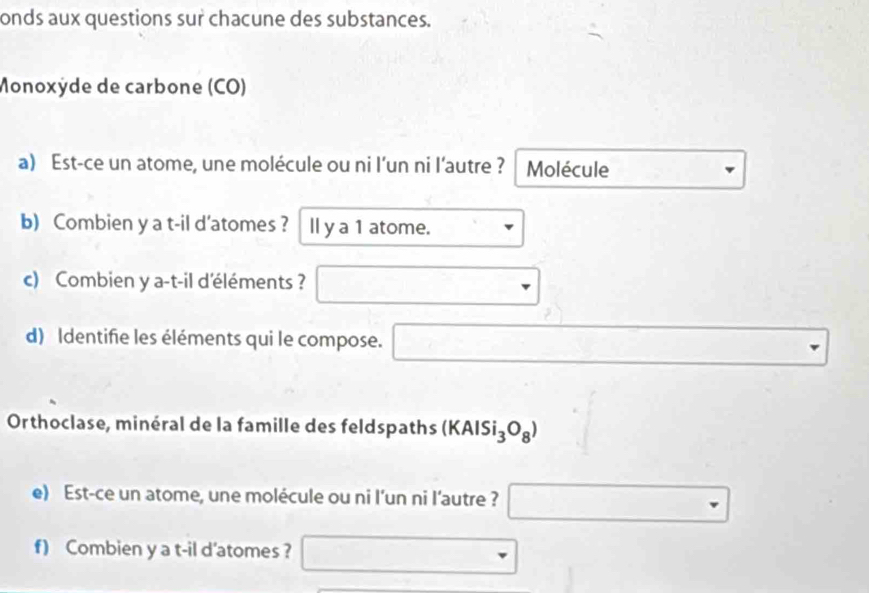 onds aux questions sur chacune des substances. 
Monoxÿde de carbone (CO) 
a) Est-ce un atome, une molécule ou ni l’un ni l’autre ? Molécule 
b) Combien y a t-il d'atomes ? ll y a 1 atome. . 
c) Combien y a-t-il d'éléments ? □ 
d) Identifie les éléments qui le compose. □ 
Orthoclase, minéral de la famille des feldspaths (KAlSi_3O_8) = 
e) Est-ce un atome, une molécule ou ni l’un ni l’autre ? □ 
f) Combien y a t-il d'atomes ? □