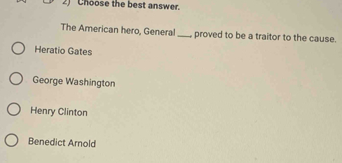 Choose the best answer.
The American hero, General_ proved to be a traitor to the cause.
Heratio Gates
George Washington
Henry Clinton
Benedict Arnold