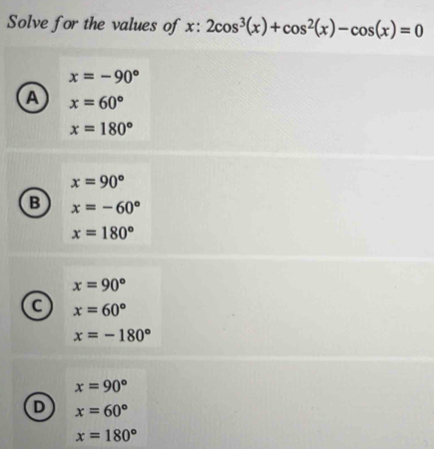 Solve for the values of x:2cos^3(x)+cos^2(x)-cos (x)=0
x=-90°
a x=60°
x=180°
x=90°
B x=-60°
x=180°
x=90°
a x=60°
x=-180°
x=90°
D x=60°
x=180°