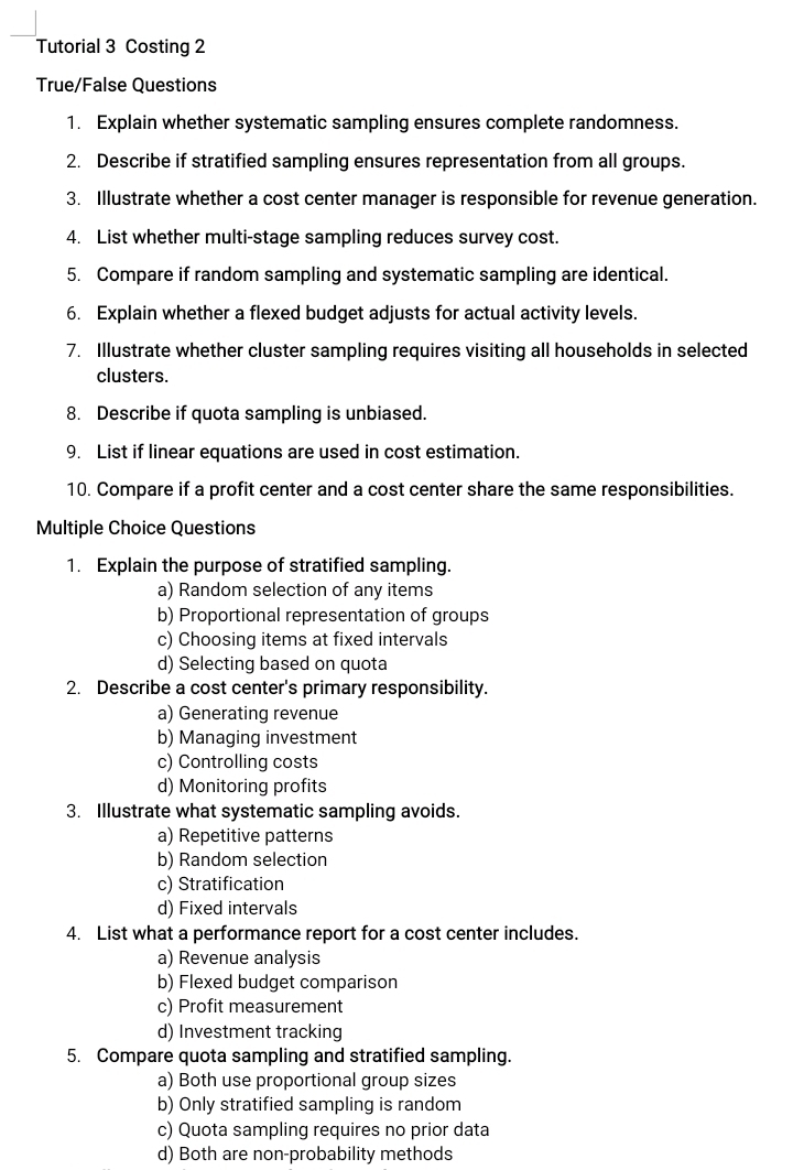 Tutorial 3 Costing 2
True/False Questions
1. Explain whether systematic sampling ensures complete randomness.
2. Describe if stratified sampling ensures representation from all groups.
3. Illustrate whether a cost center manager is responsible for revenue generation.
4. List whether multi-stage sampling reduces survey cost.
5. Compare if random sampling and systematic sampling are identical.
6. Explain whether a flexed budget adjusts for actual activity levels.
7. Illustrate whether cluster sampling requires visiting all households in selected
clusters.
8. Describe if quota sampling is unbiased.
9. List if linear equations are used in cost estimation.
10. Compare if a profit center and a cost center share the same responsibilities.
Multiple Choice Questions
1. Explain the purpose of stratified sampling.
a) Random selection of any items
b) Proportional representation of groups
c) Choosing items at fixed intervals
d) Selecting based on quota
2. Describe a cost center's primary responsibility.
a) Generating revenue
b) Managing investment
c) Controlling costs
d) Monitoring profits
3. Illustrate what systematic sampling avoids.
a) Repetitive patterns
b) Random selection
c) Stratification
d) Fixed intervals
4. List what a performance report for a cost center includes.
a) Revenue analysis
b) Flexed budget comparison
c) Profit measurement
d) Investment tracking
5. Compare quota sampling and stratified sampling.
a) Both use proportional group sizes
b) Only stratified sampling is random
c) Quota sampling requires no prior data
d) Both are non-probability methods