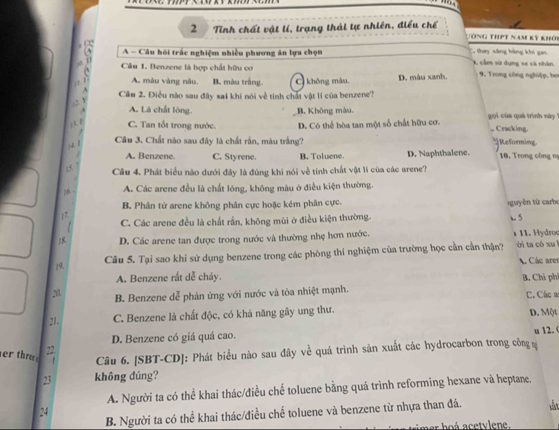 Tinh chất vật lí, trạng thái tự nhiên, điều chế Vòng thịt nam kỳ khới
A - Câu hôi trắc nghiệm nhiều phương án lựa chọn . thay xáng bàng khi gas
, cầm sử dụng xe cá nhân.
Câu 1. Benzene là hợp chất hữu cơ  9. Trong công nghiệp, ber
A. màu vàng nâu. B. màu trắng. C không màu. D. màu xanh.
Câu 2. Điều nào sau đây sai khi nói về tính chất vật lí của benzene?
12 Y
A. Là chất lóng. B. Không màu. gọi của quá trình này 
13 1 C. Tan tốt trong nước. D. Có thể hòa tan một số chất hữu cơ. Cracking.
14.1 Câu 3. Chất nào sau đây là chất rần, màu trắng?
Reforming
A. Benzene. C. Styrene. B. Toluene. D. Naphthalene.  10. Trong công nị
15. 7
Câu 4. Phát biểu nào dưới đây là đúng khi nói về tính chất vật lí cùa các arene?
z
|6. · A. Các arene đều là chất lông, không màu ở điều kiện thường.
B. Phân tử arene không phân cực hoặc kém phân cực.   uyên từ carbe
17.
C. Các arene đều là chất rắn, không mùi ở điều kiện thường. . 5
18. D. Các arene tan được trong nước và thường nhẹ hơn nước. 1 11. Hydroc
19. Câu 5. Tại sao khi sử dụng benzene trong các phòng thí nghiệm của trường học cần cần thận? ời ta có xu
A. Các arer
A. Benzene rất dễ cháy. B. Chi ph
B. Benzene dễ phản ứng với nước và tỏa nhiệt mạnh.
20. C. Các a
21. C. Benzene là chất độc, có khả năng gây ung thư. D. Một
D. Benzene có giá quá cao. u 12. (
22.
er three  Câu 6. [SBT-CD]: Phát biểu nào sau đây về quá trình sản xuất các hydrocarbon trong công m
23 không đúng?
A. Người ta có thể khai thác/điều chế toluene bằng quá trình reforming hexane và heptane.
24
B. Người ta có thể khai thác/điều chế toluene và benzene từ nhựa than đá.
lất
r ho á acetvlene.