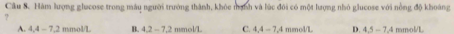 Hàm lượng glucose trong máu người trưởng thành, khỏc mạnh và lúc đôi có một lượng nhỏ glucose với nồng độ khoáng
?
A. 4, 4-7, 2 mmol/L B. 4.2-7.2 mmol/L C. 4,4-7,4 mmol/L D. 4,5-7,4 mmol/L