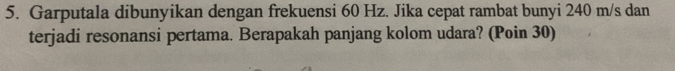 Garputala dibunyikan dengan frekuensi 60 Hz. Jika cepat rambat bunyi 240 m/s dan 
terjadi resonansi pertama. Berapakah panjang kolom udara? (Poin 30)