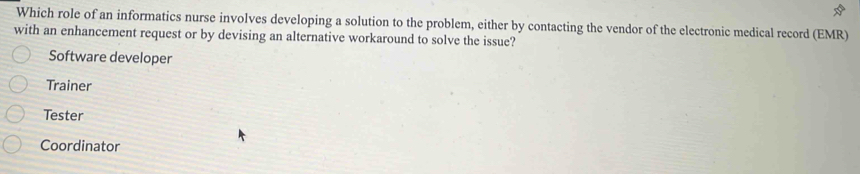 Which role of an informatics nurse involves developing a solution to the problem, either by contacting the vendor of the electronic medical record (EMR)
with an enhancement request or by devising an alternative workaround to solve the issue?
Software developer
Trainer
Tester
Coordinator