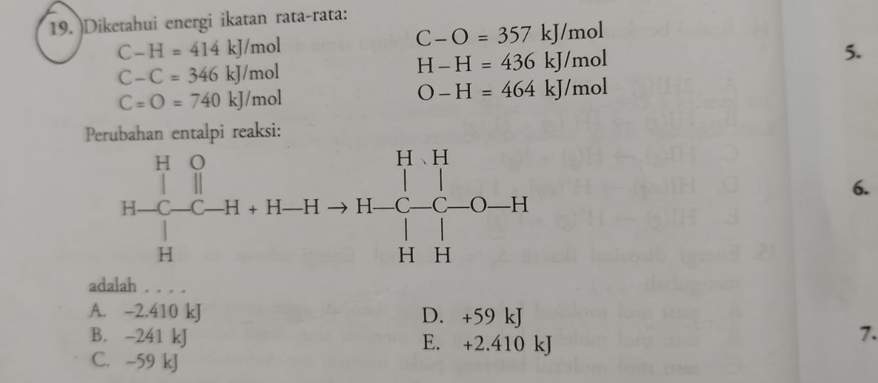 )Diketahui energi ikatan rata-rata:
C-H=414kJ/mol
C-O=357kJ/mol
5.
C-C=346kJ/mol
H-H=436kJ/mol
C=O=740kJ/mol
O-H=464kJ/mol
Perubahan entalpi reaksi:
6.
adalah . . . .
A. -2.410 kJ D. +59 kJ
B. -241 kJ E. +2.410 kJ
7.
C. -59 kJ