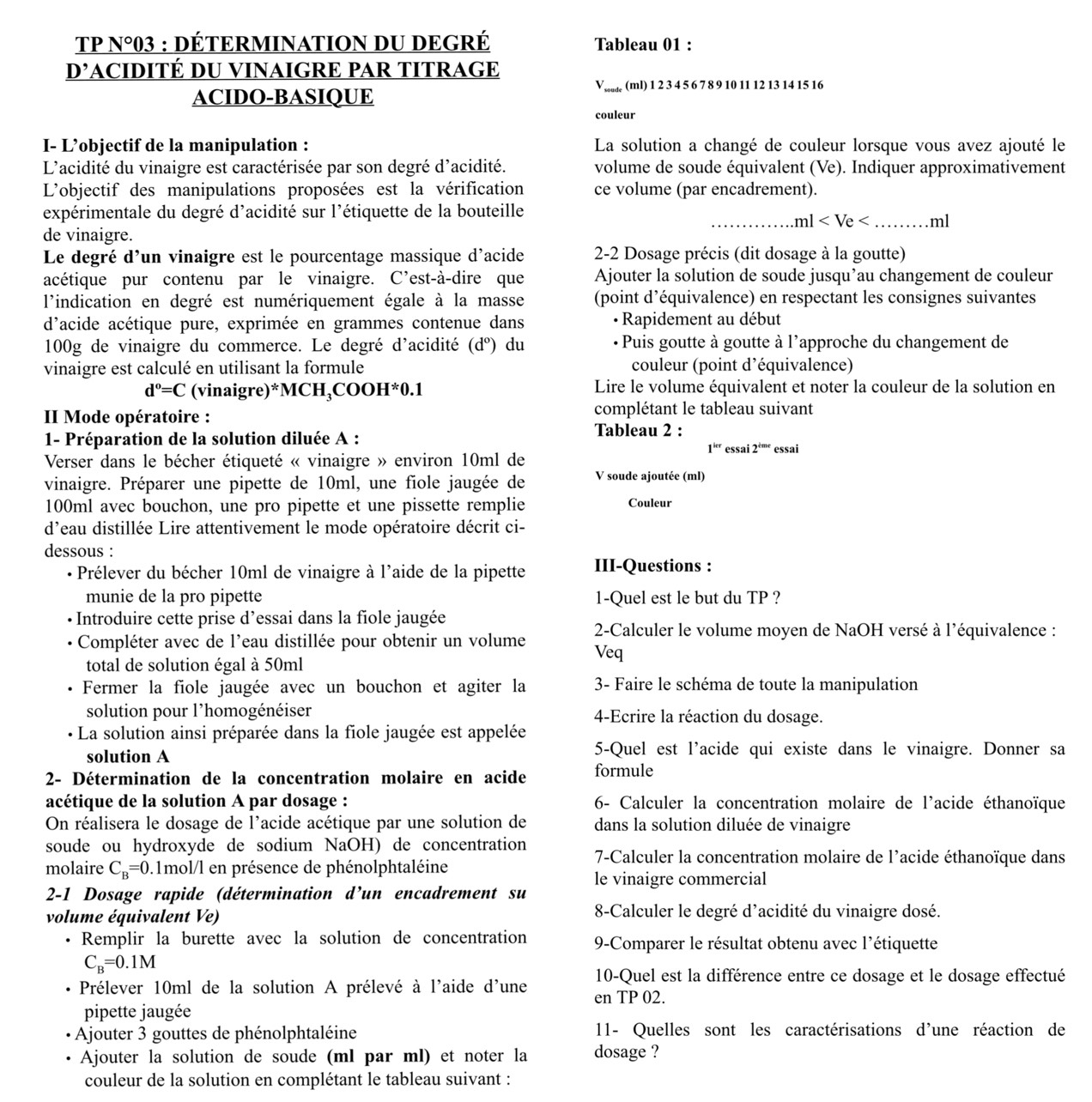 TP N° 03 : DÉTERMINATION DU DEGRÉ Tableau 01 :
_ D' ACIDITÉ DU VINAIGRE PAR TITRAGE
V _ (ml) 1 2 3 4 5 6 7 8 9 10 11 12 13 14 15 16
ACIDO-BASIQUE
couleur
I- L’objectif de la manipulation : La solution a changé de couleur lorsque vous avez ajouté le
L'acidité du vinaigre est caractérisée par son degré d'acidité. volume de soude équivalent (Ve). Indiquer approximativement
L'objectif des manipulations proposées est la vérification ce volume (par encadrement).
expérimentale du degré d'acidité sur l'étiquette de la bouteille
_ ml _ ml
de vinaigre.
Le degré d'un vinaigre est le pourcentage massique d'acide  2-2 Dosage précis (dit dosage à la goutte)
acétique pur contenu par le vinaigre. C’est-à-dire que Ajouter la solution de soude jusqu’au changement de couleur
l'indication en degré est numériquement égale à la masse (point d’équivalence) en respectant les consignes suivantes
d'acide acétique pure, exprimée en grammes contenue dans · Rapidement au début
100g de vinaigre du commerce. Le degré d'acidité (d°) du  Puis goutte à goutte à l'approche du changement de
vinaigre est calculé en utilisant la formule couleur (point d’équivalence)
d°=C (vinaigre)*M 1CH_3COOH^(ast)0.1 Lire le volume équivalent et noter la couleur de la solution en
I Mode opératoire : complétant le tableau suivant
Tableau 2 :
1- Préparation de la solution diluée A : essai 2^(ime) essai
1^(kr)
Verser dans le bécher étiqueté « vinaigre » environ 10ml de
vinaigre. Préparer une pipette de 10ml, une fiole jaugée de V soude ajoutée (ml)
100ml avec bouchon, une pro pipette et une pissette remplie Couleur
d'eau distillée Lire attentivement le mode opératoire décrit ci-
dessous :
· Prélever du bécher 10ml de vinaigre à l'aide de la pipette III-Questions :
munie de la pro pipette 1-Quel est le but du TP ?
Introduire cette prise d’essai dans la fiole jaugée
2-Calculer le volume moyen de NaOH versé à l'équivalence :
Compléter avec de l'eau distillée pour obtenir un volume Veq
total de solution égal à 50ml
Fermer la fiole jaugée avec un bouchon et agiter la  3- Faire le schéma de toute la manipulation
solution pour l'homogénéiser 4-Ecrire la réaction du dosage.
La solution ainsi préparée dans la fiole jaugée est appelée
solution A 5-Quel est l’acide qui existe dans le vinaigre. Donner sa
2- Détermination de la concentration molaire en acide formule
acétique de la solution A par dosage :  6- Calculer la concentration molaire de l'acide éthanoïque
On réalisera le dosage de l'acide acétique par une solution de dans la solution diluée de vinaigre
soude ou hydroxyde de sodium NaOH) de concentration
7-Calculer la concentration molaire de l'acide éthanoïque dans
molaire C_B=0.1mol/l en présence de phénolphtaléine
le vinaigre commercial
2-1 Dosage rapide (détermination d’un encadrement su
volume équivalent Ve)  8-Calculer le degré d'acidité du vinaigre dosé.
. Remplir la burette avec la solution de concentration 9-Comparer le résultat obtenu avec l'étiquette
C_B=0.1M
10-Quel est la différence entre ce dosage et le dosage effectué
Prélever 10ml de la solution A prélevé à l'aide d'une en TP 02.
pipette jaugée
Ajouter 3 gouttes de phénolphtaléine 11- Quelles sont les caractérisations d'une réaction de
Ajouter la solution de soude (ml par ml) et noter la dosage ?
couleur de la solution en complétant le tableau suivant :