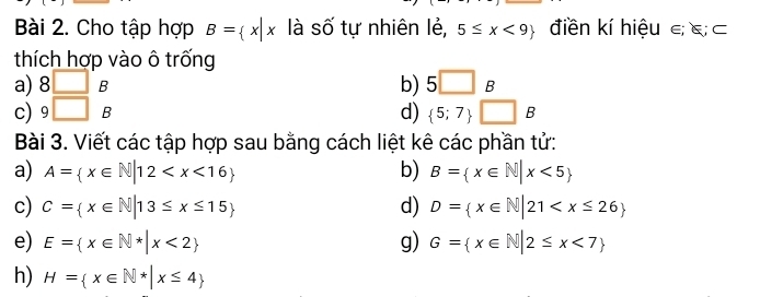 Cho tập hợp B= x|x là số tự nhiên lẻ, 5≤ x<9 điền kí hiệu ε; &; ⊂ 
thích hợp vào ô trống 
a) 8□° B b) 5□ B
c) 9□ B d)  5;7 □ B
Bài 3. Viết các tập hợp sau bằng cách liệt kê các phần tử: 
a) A= x∈ N|12 b) B= x∈ N|x<5
c) C= x∈ N|13≤ x≤ 15 d) D= x∈ N|21
e) E= x∈ N^*|x<2 g) G= x∈ N|2≤ x<7
h) H= x∈ N^*|x≤ 4