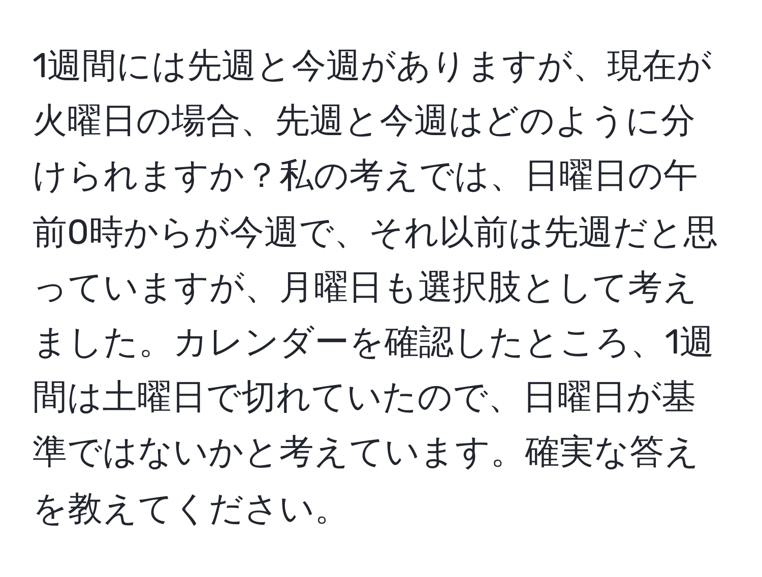 1週間には先週と今週がありますが、現在が火曜日の場合、先週と今週はどのように分けられますか？私の考えでは、日曜日の午前0時からが今週で、それ以前は先週だと思っていますが、月曜日も選択肢として考えました。カレンダーを確認したところ、1週間は土曜日で切れていたので、日曜日が基準ではないかと考えています。確実な答えを教えてください。