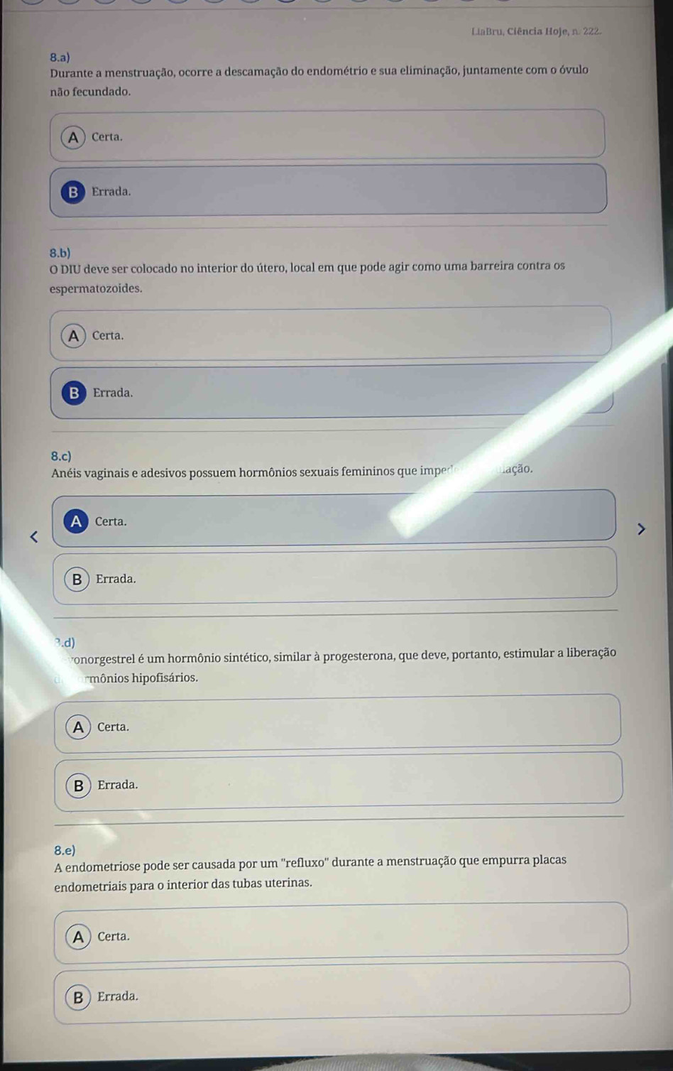 LiaBru, Ciência Hoje, n. 222.
8.a) 
Durante a menstruação, ocorre a descamação do endométrio e sua eliminação, juntamente com o óvulo
não fecundado.
ACerta.
B Errada.
8.b) 
O DIU deve ser colocado no interior do útero, local em que pode agir como uma barreira contra os
espermatozoides.
A Certa.
B Errada.
8.c) 
Anéis vaginais e adesivos possuem hormônios sexuais femininos que impe lação.
Certa.
BErrada.
3.d)
vonorgestrel é um hormônio sintético, similar à progesterona, que deve, portanto, estimular a liberação
mônios hipofisários.
ACerta.
B ) Errada.
8.e
A endometriose pode ser causada por um ''refluxo'' durante a menstruação que empurra placas
endometriais para o interior das tubas uterinas.
ACerta.
BErrada.