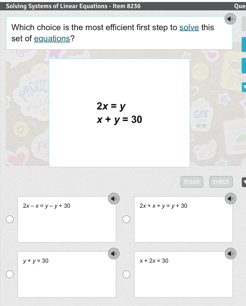 Solving Systems of Linear Equations - Item 8236 Que
Which choice is the most efficient first step to solve this
set of equations?
Strd
2x=y
x+y=30
PROGR
CLEAR CHECK
2x-x=y-y+30
2x+x+y=y+30
y+y=30
x+2x=30