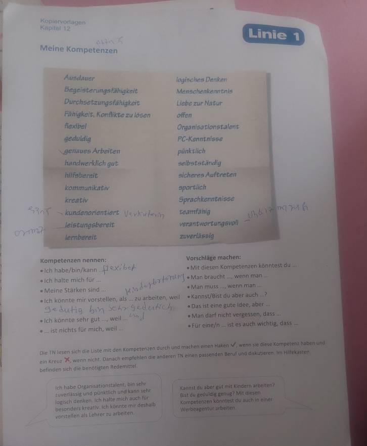 Kopiervorlagen Linie 1
Kapitel 12
Meine Kompetenzen
Ausdauer logisches Denken
Begeisterungsfähigkeit Menschenkenntnis
Durchsetzungsfähigkeit Liebe zur Natur
Fähigkeit, Konflikte zu lösen offen
fiaxibel Organisationstalent
geduldig PC-Kenntnisse
genaues Árbeiten pünktlich
handwerklich gut selbstständig
hilfsbereit sicheres Auftreten
kommunikativ sportlich
kreativ Sprachkenntnisse
、 kundenorientiert teamfähig
leistungsbereit verantwortungsvoll
lernbereit zuverlässig
Kompetenzen nennen: Vorschläge machen:
Ich habe/bin/kann Mit diesen Kompetenzen könntest du ...
●Ich halte mich für   ● Man braucht ..., wenn man ...
Meine Stärken sind ... Man muss ..., wenn man ...
# Ich könnte mir vorstellen, als ... zu arbeiten, weil Kannst/Bist du aber auch ...?
Das ist eine gute Idee, aber ...
Ich könnte sehr gut ..., weil Man darf nicht vergessen, dass ...
... ist nichts für mich, weil ... Für eine/n ... ist es auch wichtig, dass ...
Die TN lesen sich die Liste mit den Kompetenzen durch und machen einen Haken V, wenn sie diese Kompetenz haben und
ein Kreuz , wenn nicht. Danach empfehlen die anderen TN einen passenden Beruf und diskutieren. Im Hilfekasten
befinden sich die benötigten Redemittel.
Ich habe Organisationstalent, bin sehr
zuverlässig und pünktlich und kann sehr Kannst du aber gut mit Kindern arbeiten?
logisch denken. Ich halte mich auch für Bist du geduldig genug? Mit diesen
besonders kreativ. Ich könnte mir deshalb Kompetenzen könntest du auch in einer
vorstellen als Lehrer zu arbeiten. Werbeagentur arbeiten