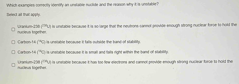 Which examples correctly identify an unstable nuclide and the reason why it is unstable?
Select all that apply.
Uranium-238 (²³U) is unstable because it is so large that the neutrons cannot provide enough strong nuclear force to hold the
nucleus together.
Carbon- 14(^14C) is unstable because it falls outside the band of stability.
Carbon- 14(^14C) is unstable because it is small and falls right within the band of stability.
Uranium- 238 ( ∠ 38U) ) is unstable because it has too few electrons and cannot provide enough strong nuclear force to hold the
nucleus together.