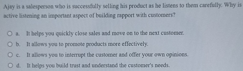 Ajay is a salesperson who is successfully selling his product as he listens to them carefully. Why is
active listening an important aspect of building rapport with customers?
a. It helps you quickly close sales and move on to the next customer.
b. It allows you to promote products more effectively.
c. It allows you to interrupt the customer and offer your own opinions.
d. It helps you build trust and understand the customer's needs.