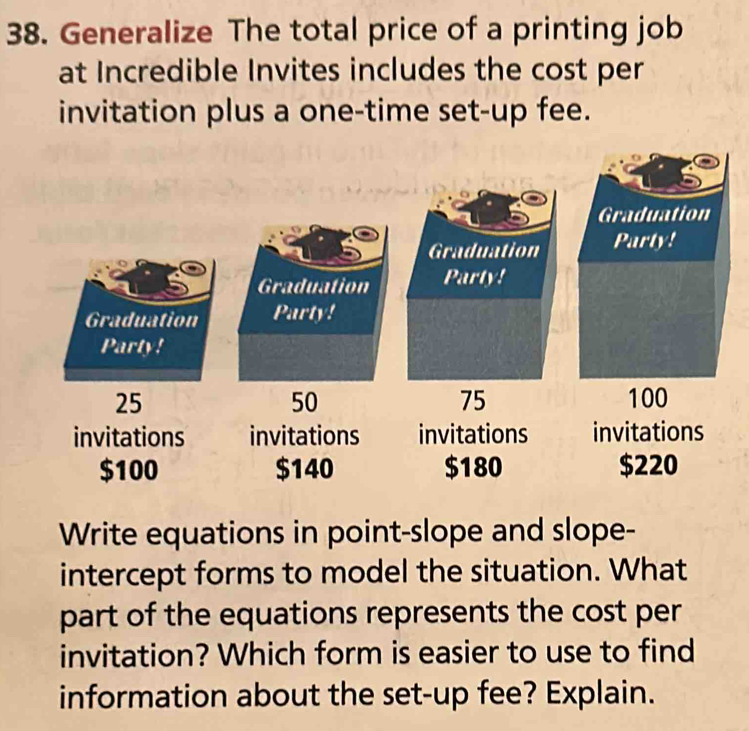 Generalize The total price of a printing job 
at Incredible Invites includes the cost per 
invitation plus a one-time set-up fee. 
Graduation 
Graduation Party! 
Graduation Party! 
Party!
25
50
75
invitations invitations invitations
$100 $140 $180 $220
Write equations in point-slope and slope- 
intercept forms to model the situation. What 
part of the equations represents the cost per 
invitation? Which form is easier to use to find 
information about the set-up fee? Explain.