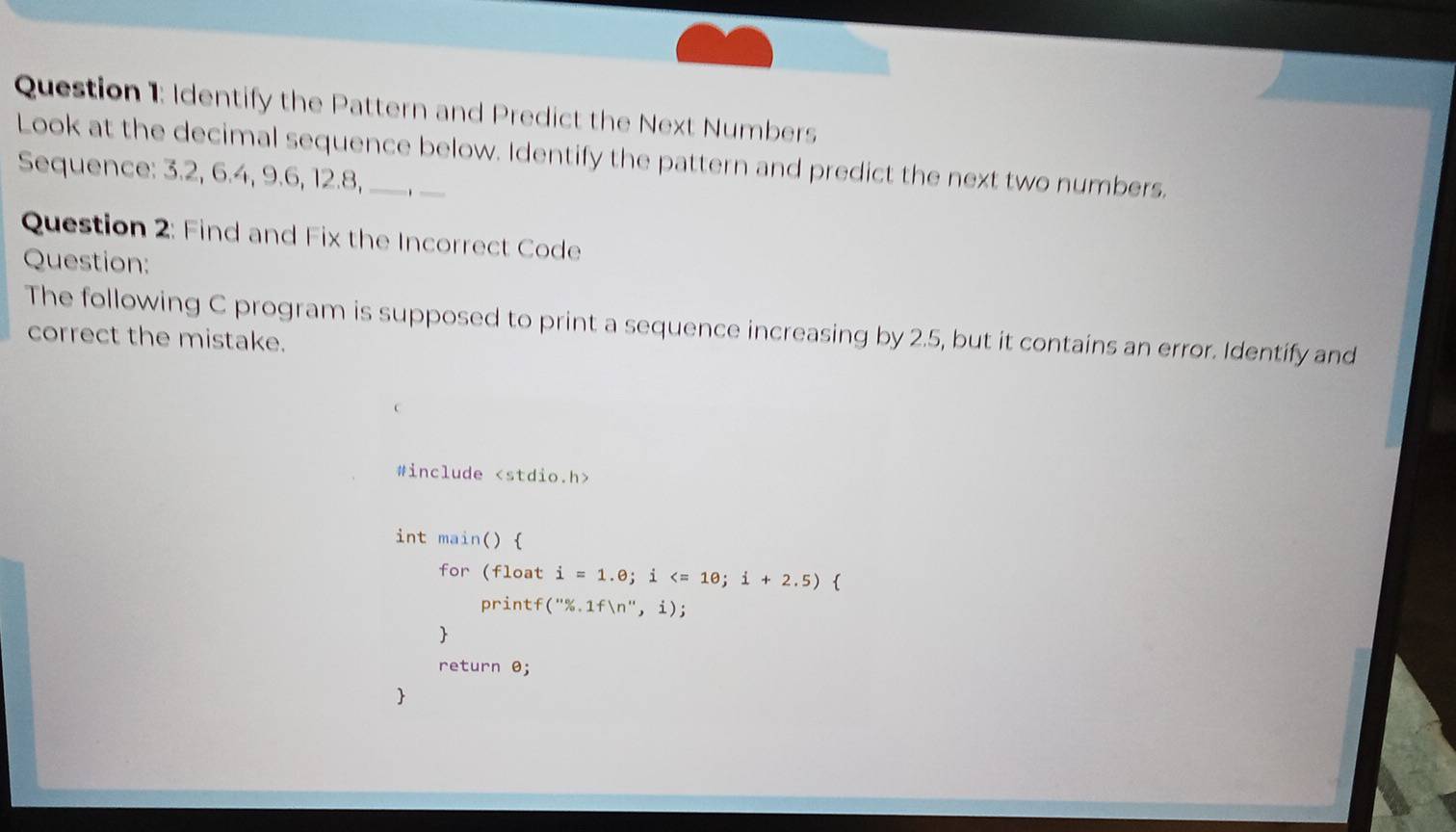 Identify the Pattern and Predict the Next Numbers 
Look at the decimal sequence below. Identify the pattern and predict the next two numbers. 
Sequence: 3.2, 6.4, 9.6, 12.8, 
Question 2: Find and Fix the Incorrect Code 
Question: 
The following C program is supposed to print a sequence increasing by 2.5, but it contains an error. Identify and 
correct the mistake. 
#include
int main() 
for(float i=1.e; i ; i+2.5)
C rintf (''% .1fln '',i); 
 
return θ; 
