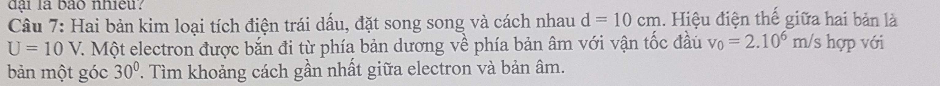 đại là bão nhiều. 
Câu 7: Hai bản kim loại tích điện trái dấu, đặt song song và cách nhau d=10cm. Hiệu điện thế giữa hai bản là
U=10V V. Một electron được bắn đi từ phía bản dương về phía bản âm với vận tốc đầu v_0=2.10^6 m/s hợp với 
bản một góc 30°. Tìm khoảng cách gần nhất giữa electron và bản âm.