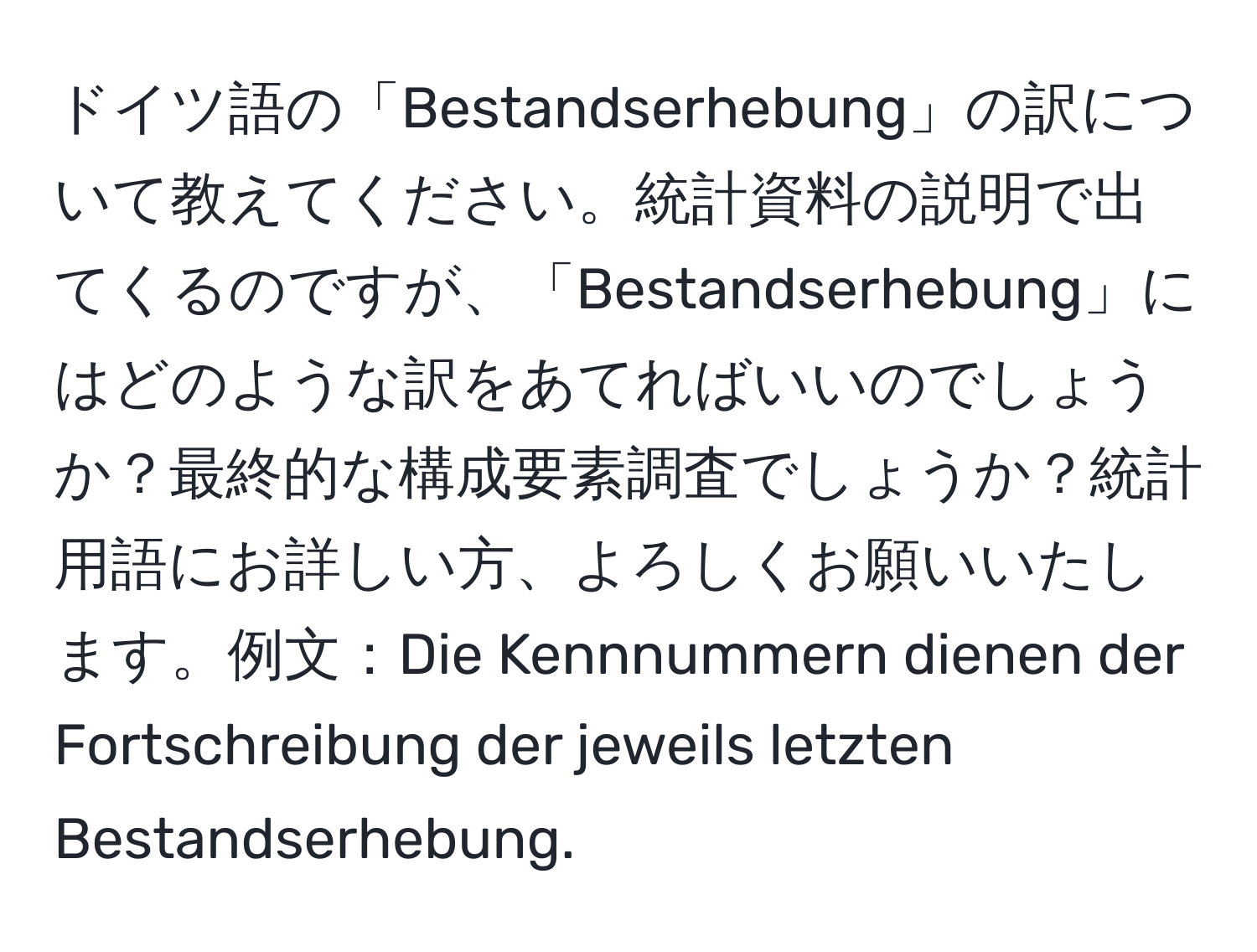 ドイツ語の「Bestandserhebung」の訳について教えてください。統計資料の説明で出てくるのですが、「Bestandserhebung」にはどのような訳をあてればいいのでしょうか？最終的な構成要素調査でしょうか？統計用語にお詳しい方、よろしくお願いいたします。例文：Die Kennnummern dienen der Fortschreibung der jeweils letzten Bestandserhebung.