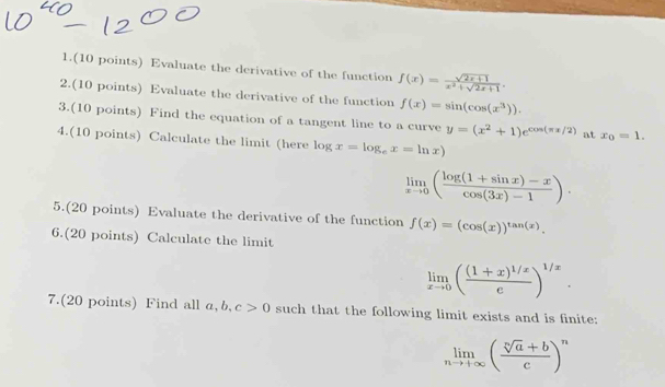 1.(10 points) Evaluate the derivative of the function f(x)= (sqrt(2x+1))/x^2+sqrt(2x+1) . 
2.(10 points) Evaluate the derivative of the function f(x)=sin (cos (x^3)). 
3.(10 points) Find the equation of a tangent line to a curve y=(x^2+1)e^(cos (π x/2)) at x_0=1. 
4.(10 points) Calculate the limit (here log x=log _ex=ln x)
limlimits _xto 0( (log (1+sin x)-x)/cos (3x)-1 ). 
5.(20 points) Evaluate the derivative of the function f(x)=(cos (x))^tan (x). 
6.(20 points) Calculate the limit
limlimits _xto 0(frac (1+x)^1/xe)^1/x. 
7.(20 points) Find all a, b, c>0 such that the following limit exists and is finite:
limlimits _nto +∈fty ( (sqrt[n](a)+b)/c )^n