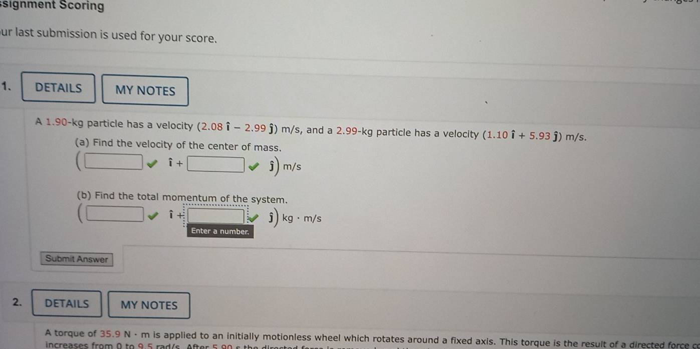 signment Scoring 
ur last submission is used for your score. 
1. DETAILS MY NOTES 
A 1.90-kg particle has a velocity (2.08hat i-2.99hat j)m/s , and a 2.99-kg particle has a velocity (1.10hat i+5.93hat j)m/s. 
(a) Find the velocity of the center of mass. 
(□ hat i+ □ 
hat j)m/s
(b) Find the total momentum of the system.
(□ hat i+hat j
j) kg· m/s
Enter a number. 
Submit Answer 
2. DETAILS MY NOTES 
A torque of 35.9 N · m is applied to an initially motionless wheel which rotates around a fixed axis. This torque is the result of a directed force co