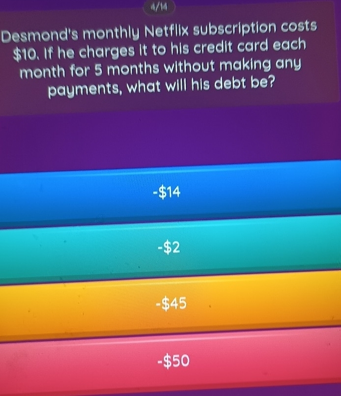 a/14
Desmond's monthly Netflix subscription costs
$10. If he charges it to his credit card each
month for 5 months without making any
payments, what will his debt be?
-$14
-$2
-$45
-$50