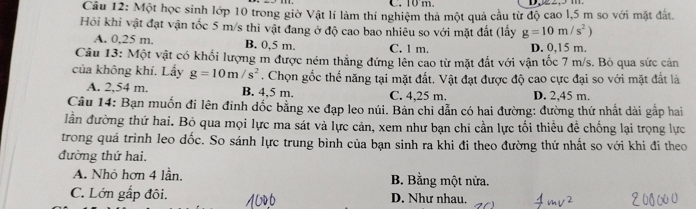 C. 10 m.
Câu 12: Một học sinh lớp 10 trong giờ Vật lí làm thí nghiệm thả một quả cầu từ độ cao l, 5 m so với mặt đất.
Hồi khi vật đạt vận tốc 5 m/s thì vật đang ở độ cao bao nhiêu so với mặt đất (lấy g=10m/s^2)
A. 0,25 m. B. 0,5 m. D. 0,15 m.
C. 1 m.
Câu 13: Một vật có khối lượng m được ném thẳng đứng lên cao từ mặt đất với vận tốc 7 m/s. Bỏ qua sức cản
của không khí. Lấy g=10m/s^2. Chọn gốc thế năng tại mặt đất. Vật đạt được độ cao cực đại so với mặt đất là
A. 2,54 m. B. 4,5 m.
C. 4,25 m. D. 2,45 m.
Câu 14: Bạn muốn đi lên đinh dốc bằng xe đạp leo núi. Bản chi dẫn có hai đường: đường thứ nhất dài gấp hai
lần đường thứ hai. Bỏ qua mọi lực ma sát và lực cản, xem như bạn chi cần lực tối thiểu để chống lại trọng lực
trong quá trình leo dốc. So sánh lực trung bình của bạn sinh ra khi đi theo đường thứ nhất so với khi đi theo
đường thứ hai.
A. Nhỏ hơn 4 lần. B. Bằng một nửa.
C. Lớn gấp đôi. D. Như nhau.