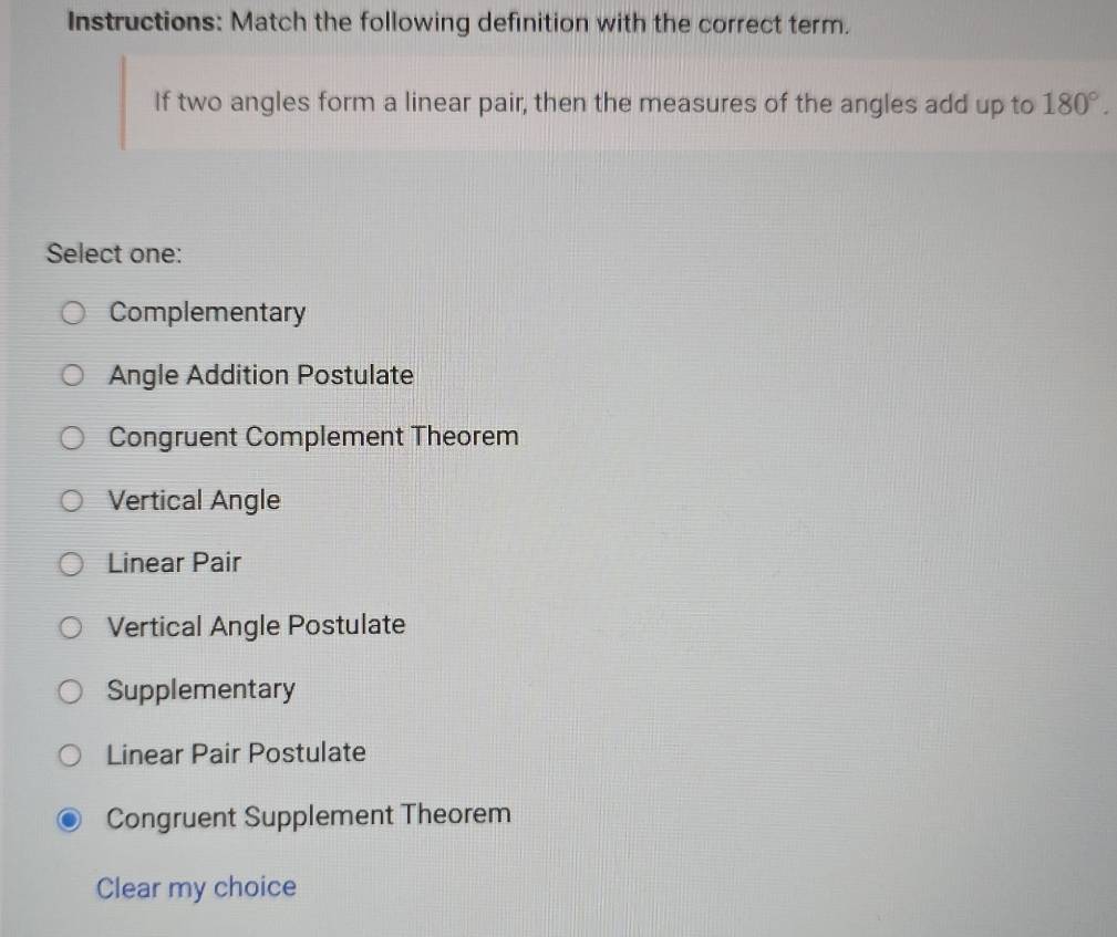 Instructions: Match the following definition with the correct term.
If two angles form a linear pair, then the measures of the angles add up to 180°. 
Select one:
Complementary
Angle Addition Postulate
Congruent Complement Theorem
Vertical Angle
Linear Pair
Vertical Angle Postulate
Supplementary
Linear Pair Postulate
Congruent Supplement Theorem
Clear my choice