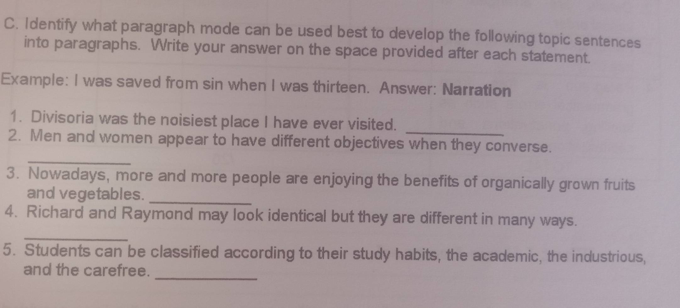 Identify what paragraph mode can be used best to develop the following topic sentences 
into paragraphs. Write your answer on the space provided after each statement. 
Example: I was saved from sin when I was thirteen. Answer: Narration 
_ 
1. Divisoria was the noisiest place I have ever visited. 
_ 
2. Men and women appear to have different objectives when they converse. 
3. Nowadays, more and more people are enjoying the benefits of organically grown fruits 
_ 
and vegetables. 
_ 
4. Richard and Raymond may look identical but they are different in many ways. 
5. Students can be classified according to their study habits, the academic, the industrious, 
and the carefree._