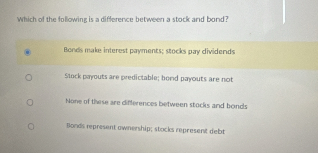 Which of the following is a difference between a stock and bond?
Bonds make interest payments; stocks pay dividends
Stock payouts are predictable; bond payouts are not
None of these are differences between stocks and bonds
Bonds represent ownership; stocks represent debt