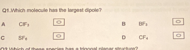 Q1.Which molecule has the largest dipole?
A CIF_3
B BF_3
C SF_6
D CF_4
O2 Which of these species has a trigonal planar structure?