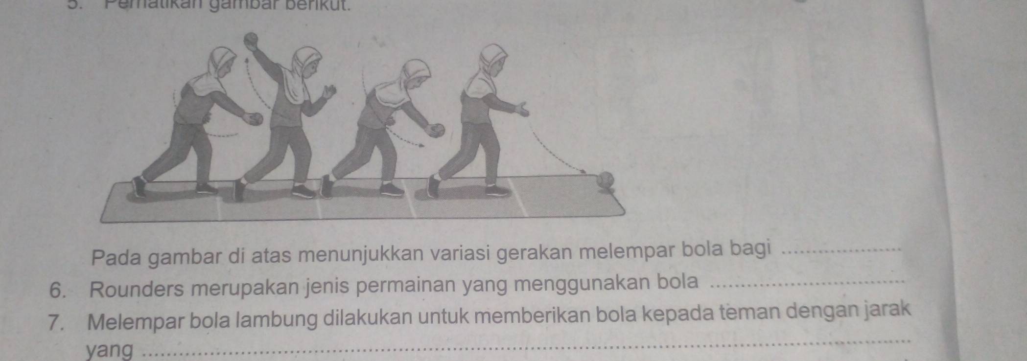 Pematikan gambar berikut. 
Pada gambar di atas menunjukkan variasi gerakan melempar bola bagi_ 
6. Rounders merupakan jenis permainan yang menggunakan bola_ 
7. Melempar bola lambung dilakukan untuk memberikan bola kepada teman dengan jarak 
yang 
_