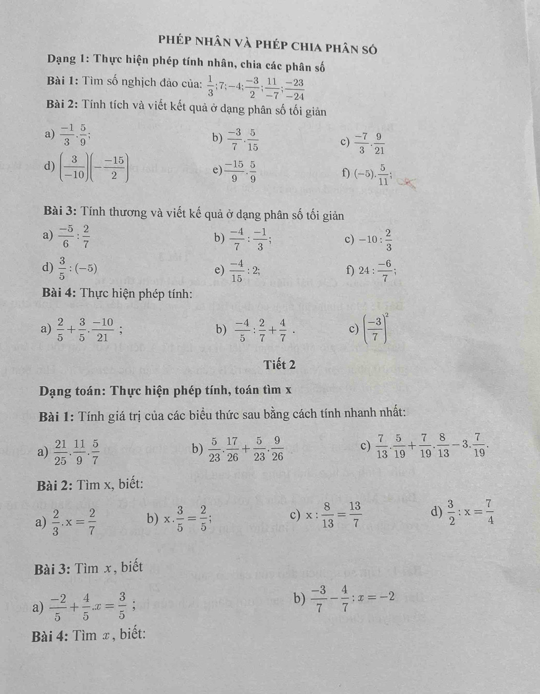 phép nhân và phép chia phân só
Dạng 1: Thực hiện phép tính nhân, chia các phân số
Bài 1: Tìm số nghịch đảo của:  1/3 ;7;-4; (-3)/2 ; 11/-7 ; (-23)/-24 
Bài 2: Tính tích và viết kết quả ở dạng phân số tối giản
a)  (-1)/3 . 5/9 ;
b)  (-3)/7 ·  5/15 
c)  (-7)/3 . 9/21 
d) ( 3/-10 )(- (-15)/2 ) e)  (-15)/9 . 5/9  f) (-5). 5/11 ;
Bài 3: Tính thương và viết kế quả ở dạng phân số tối giản
a)  (-5)/6 : 2/7   (-4)/7 : (-1)/3 ; -10: 2/3 
b)
c)
d)  3/5 :(-5)  (-4)/15 :2; 24: (-6)/7 ;
e)
f)
Bài 4: Thực hiện phép tính:
a)  2/5 + 3/5 . (-10)/21 ; b)  (-4)/5 : 2/7 + 4/7 . c) ( (-3)/7 )^2
Tiết 2
Dạng toán: Thực hiện phép tính, toán tìm x
Bài 1: Tính giá trị của các biểu thức sau bằng cách tính nhanh nhất:
a)  21/25 . 11/9 . 5/7   5/23 . 17/26 + 5/23 . 9/26   7/13 . 5/19 + 7/19 . 8/13 -3. 7/19 .
b)
c)
Bài 2: Tìm x, biết:
a)  2/3 .x= 2/7  b) x·  3/5 = 2/5 ; c) x: 8/13 = 13/7  d)  3/2 :x= 7/4 
Bài 3: Tìm x, biết
a)  (-2)/5 + 4/5 .x= 3/5  ,
b)  (-3)/7 - 4/7 :x=-2
Bài 4: Tìm x , biết: