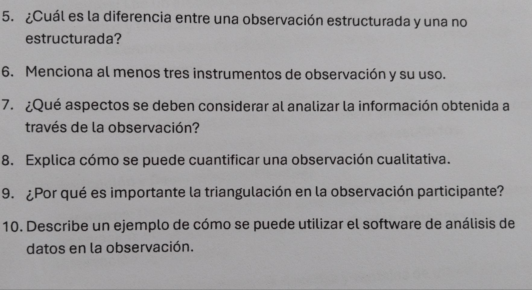 ¿Cuál es la diferencia entre una observación estructurada y una no 
estructurada? 
6. Menciona al menos tres instrumentos de observación y su uso. 
7. ¿Qué aspectos se deben considerar al analizar la información obtenida a 
través de la observación? 
8. Explica cómo se puede cuantificar una observación cualitativa. 
9. ¿Por qué es importante la triangulación en la observación participante? 
10. Describe un ejemplo de cómo se puede utilizar el software de análisis de 
datos en la observación.